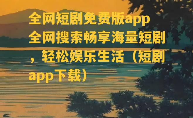 全网短剧免费版app全网搜索畅享海量短剧，轻松娱乐生活（短剧app下载）