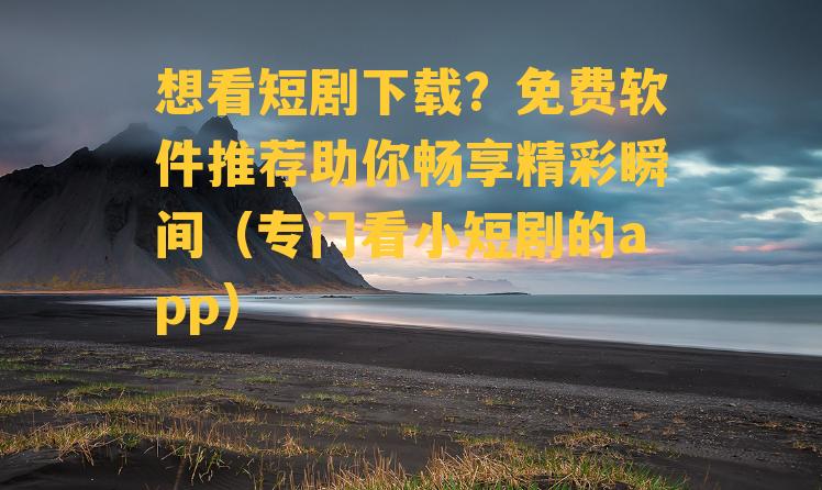 想看短剧下载？免费软件推荐助你畅享精彩瞬间（专门看小短剧的app）