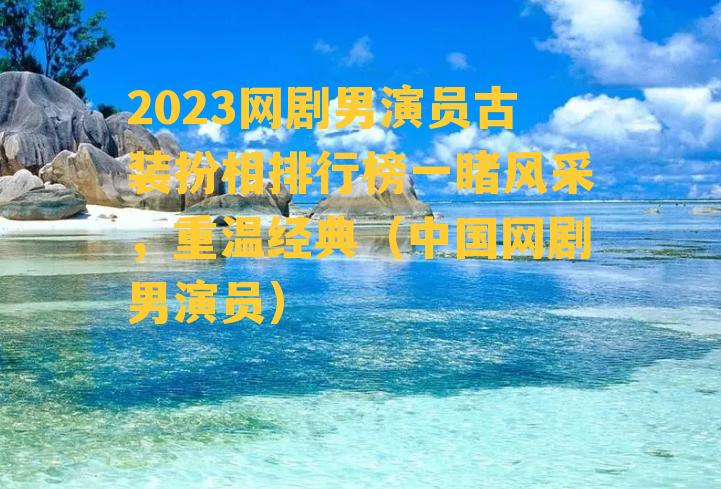 2023网剧男演员古装扮相排行榜一睹风采，重温经典（中国网剧男演员）