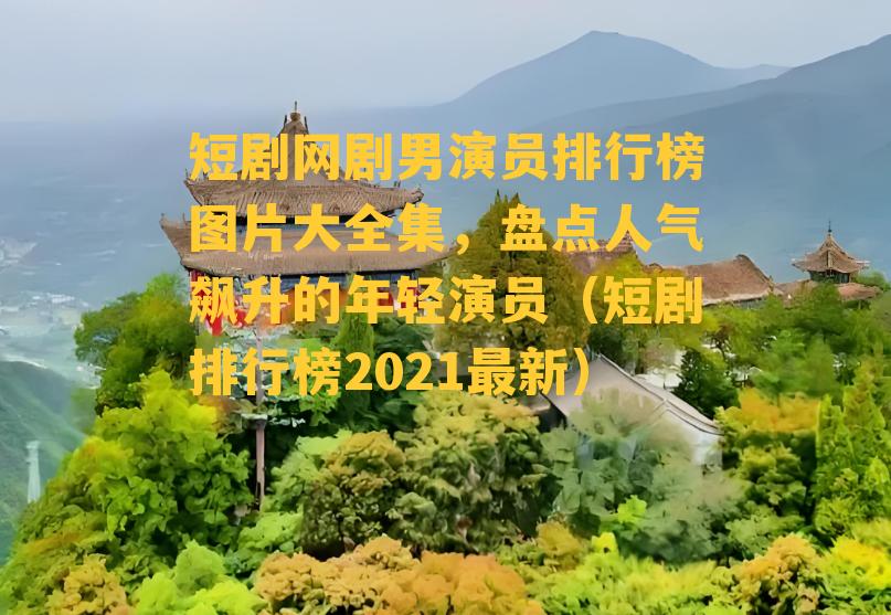 短剧网剧男演员排行榜图片大全集，盘点人气飙升的年轻演员（短剧排行榜2021最新）