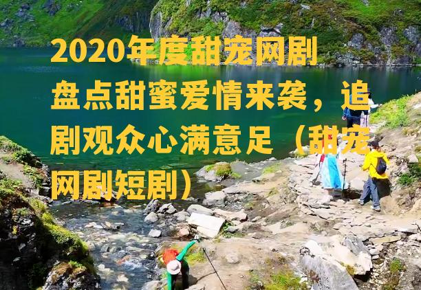 2020年度甜宠网剧盘点甜蜜爱情来袭，追剧观众心满意足（甜宠网剧短剧）