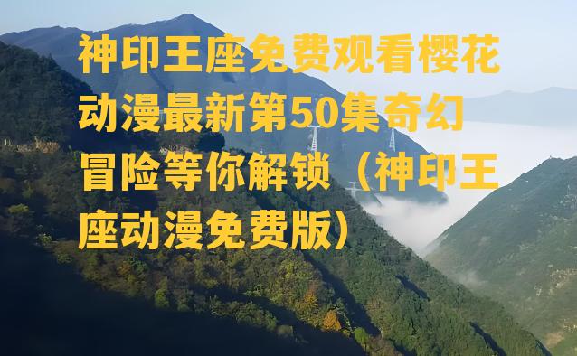 神印王座免费观看樱花动漫最新第50集奇幻冒险等你解锁（神印王座动漫免费版）