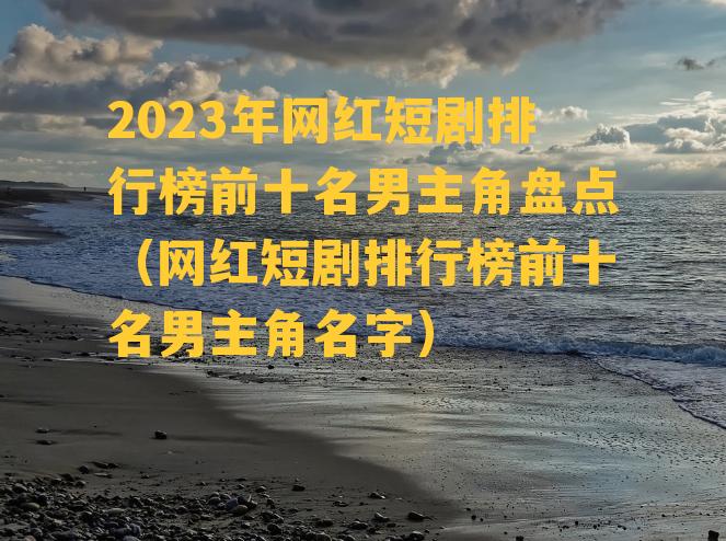 2023年网红短剧排行榜前十名男主角盘点（网红短剧排行榜前十名男主角名字）