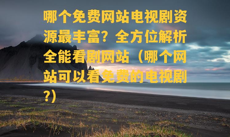 哪个免费网站电视剧资源最丰富？全方位解析全能看剧网站（哪个网站可以看免费的电视剧?）