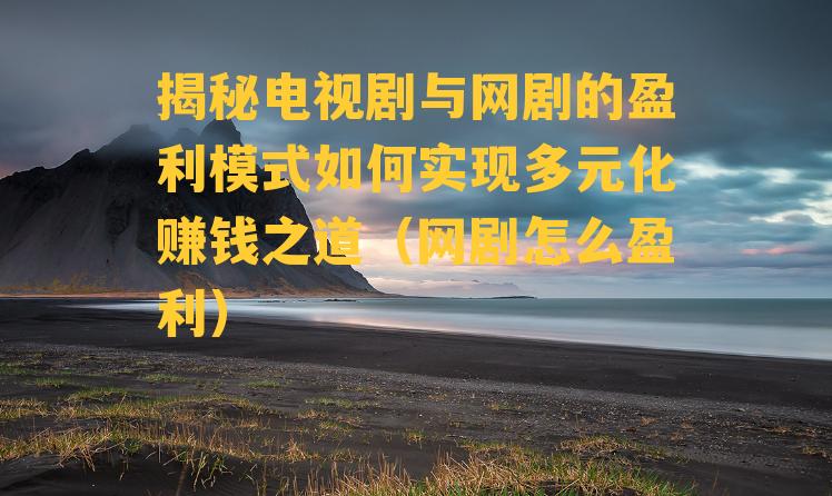 揭秘电视剧与网剧的盈利模式如何实现多元化赚钱之道（网剧怎么盈利）