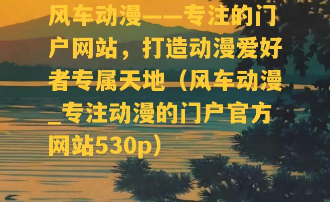 风车动漫——专注的门户网站，打造动漫爱好者专属天地（风车动漫_专注动漫的门户官方网站530p）