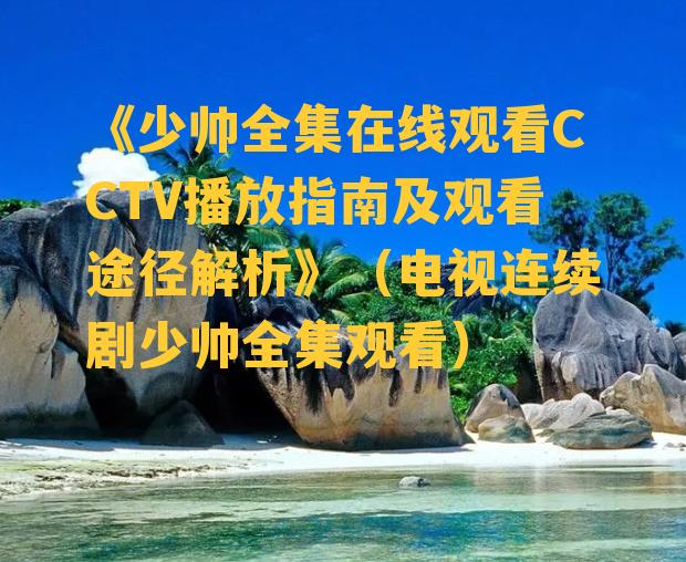 《少帅全集在线观看CCTV播放指南及观看途径解析》（电视连续剧少帅全集观看）