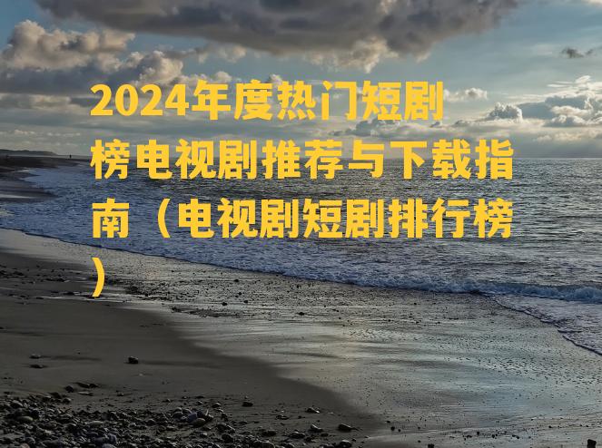 2024年度热门短剧榜电视剧推荐与下载指南（电视剧短剧排行榜）