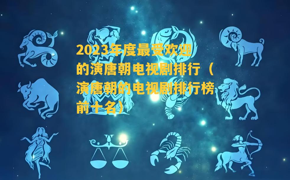 2023年度最受欢迎的演唐朝电视剧排行（演唐朝的电视剧排行榜前十名）