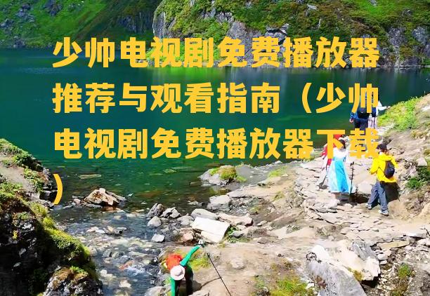 少帅电视剧免费播放器推荐与观看指南（少帅电视剧免费播放器下载）