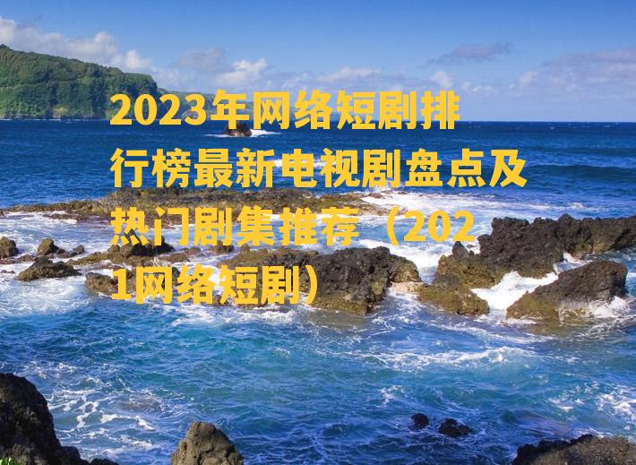 2023年网络短剧排行榜最新电视剧盘点及热门剧集推荐（2021网络短剧）