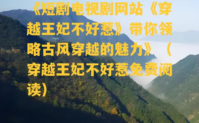 《短剧电视剧网站《穿越王妃不好惹》带你领略古风穿越的魅力》（穿越王妃不好惹免费阅读）