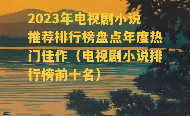 2023年电视剧小说推荐排行榜盘点年度热门佳作（电视剧小说排行榜前十名）