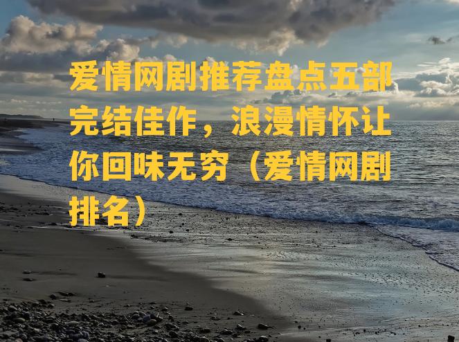 爱情网剧推荐盘点五部完结佳作，浪漫情怀让你回味无穷（爱情网剧排名）