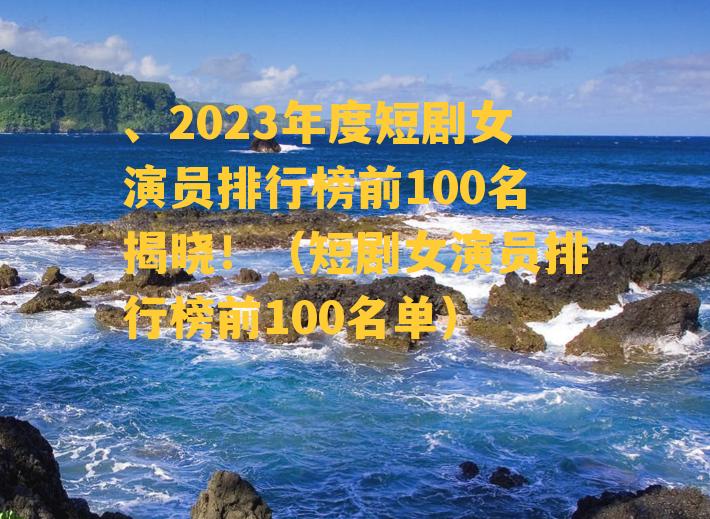 、2023年度短剧女演员排行榜前100名揭晓！（短剧女演员排行榜前100名单）