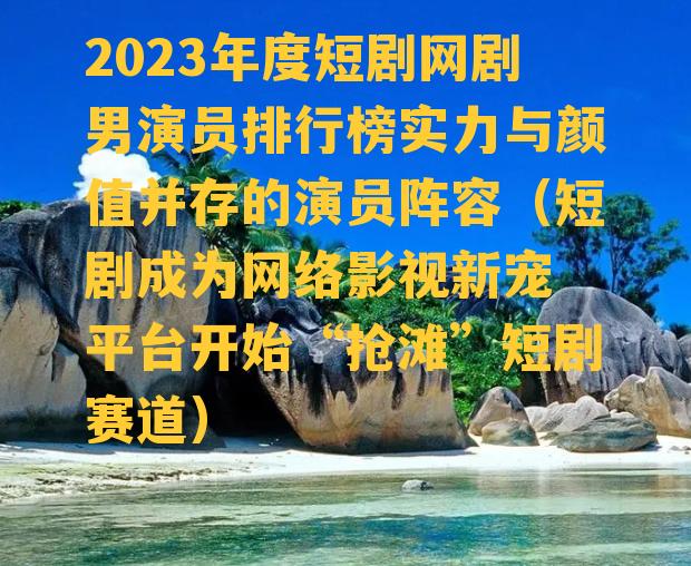 2023年度短剧网剧男演员排行榜实力与颜值并存的演员阵容（短剧成为网络影视新宠 平台开始“抢滩”短剧赛道）