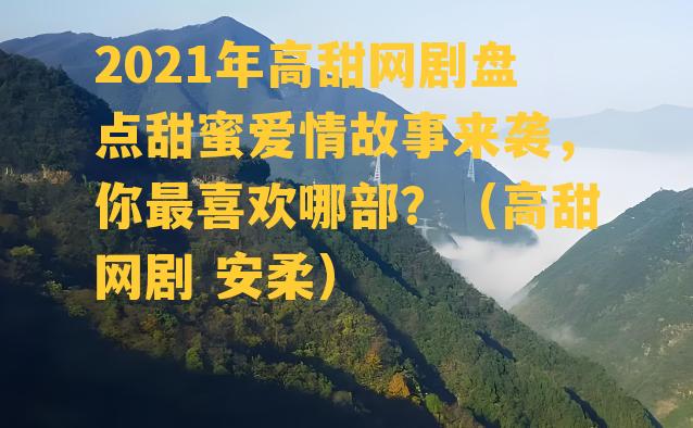 2021年高甜网剧盘点甜蜜爱情故事来袭，你最喜欢哪部？（高甜网剧 安柔）