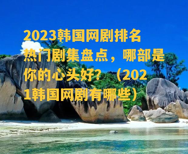 2023韩国网剧排名热门剧集盘点，哪部是你的心头好？（2021韩国网剧有哪些）