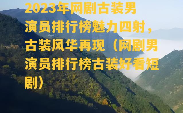 2023年网剧古装男演员排行榜魅力四射，古装风华再现（网剧男演员排行榜古装好看短剧）