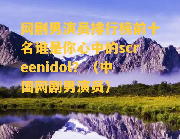 网剧男演员排行榜前十名谁是你心中的screenidol？（中国网剧男演员）