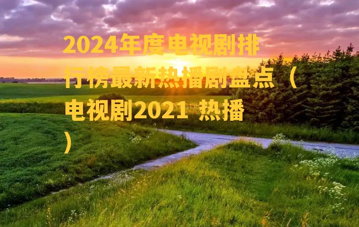 2024年度电视剧排行榜最新热播剧盘点（电视剧2021 热播）