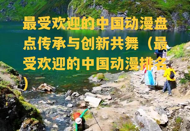 最受欢迎的中国动漫盘点传承与创新共舞（最受欢迎的中国动漫排名）