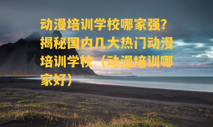 动漫培训学校哪家强？揭秘国内几大热门动漫培训学校（动漫培训哪家好）