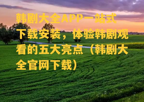 韩剧大全APP一站式下载安装，体验韩剧观看的五大亮点（韩剧大全官网下载）