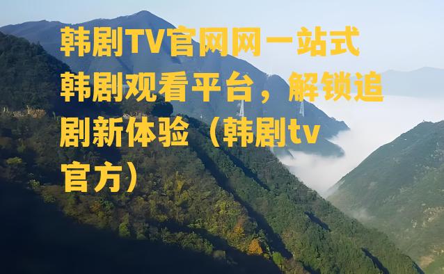 韩剧TV官网网一站式韩剧观看平台，解锁追剧新体验（韩剧tv 官方）