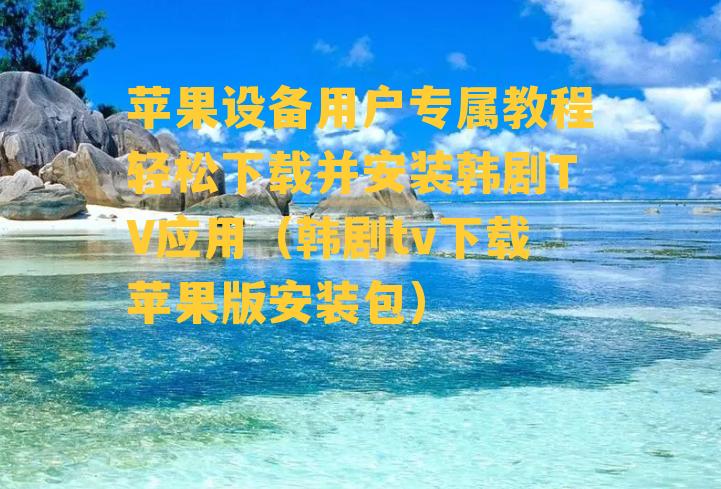 苹果设备用户专属教程轻松下载并安装韩剧TV应用（韩剧tv下载苹果版安装包）