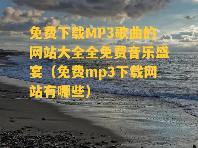 免费下载MP3歌曲的网站大全全免费音乐盛宴（免费mp3下载网站有哪些）