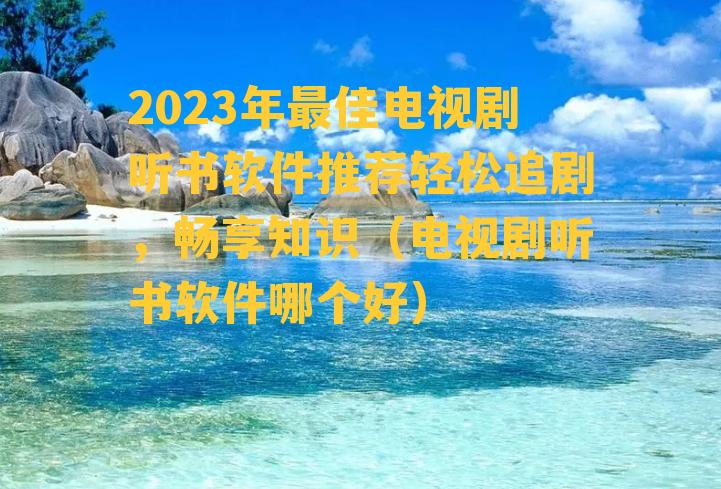 2023年最佳电视剧听书软件推荐轻松追剧，畅享知识（电视剧听书软件哪个好）