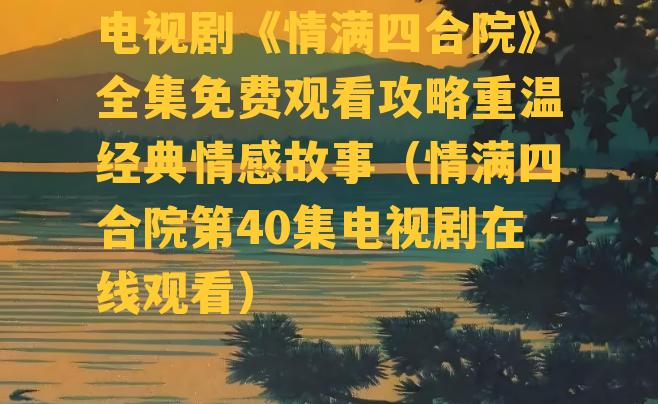 电视剧《情满四合院》全集免费观看攻略重温经典情感故事（情满四合院第40集电视剧在线观看）