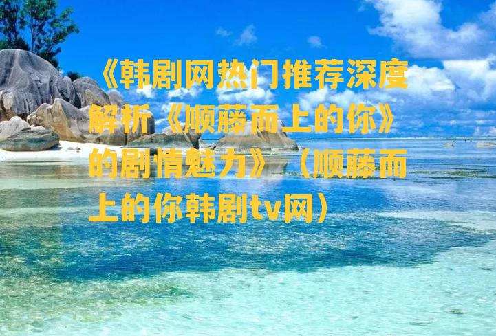 《韩剧网热门推荐深度解析《顺藤而上的你》的剧情魅力》（顺藤而上的你韩剧tv网）