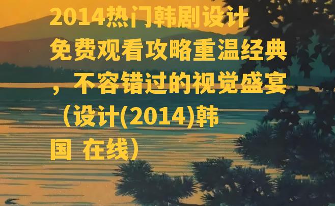 2014热门韩剧设计免费观看攻略重温经典，不容错过的视觉盛宴（设计(2014)韩国 在线）