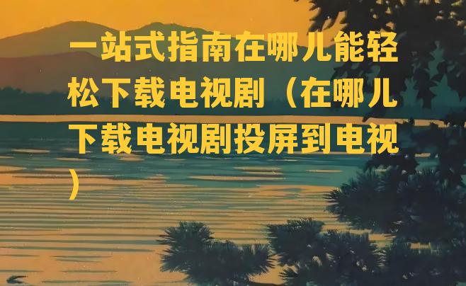 一站式指南在哪儿能轻松下载电视剧（在哪儿下载电视剧投屏到电视）