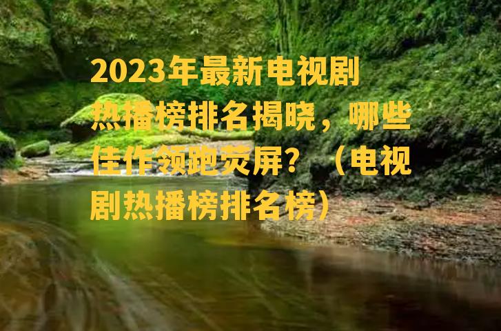 2023年最新电视剧热播榜排名揭晓，哪些佳作领跑荧屏？（电视剧热播榜排名榜）