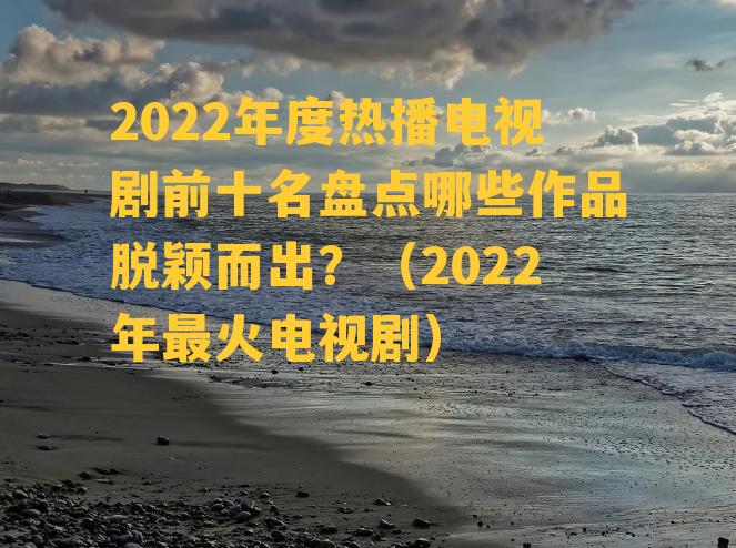 2022年度热播电视剧前十名盘点哪些作品脱颖而出？（2022年最火电视剧）