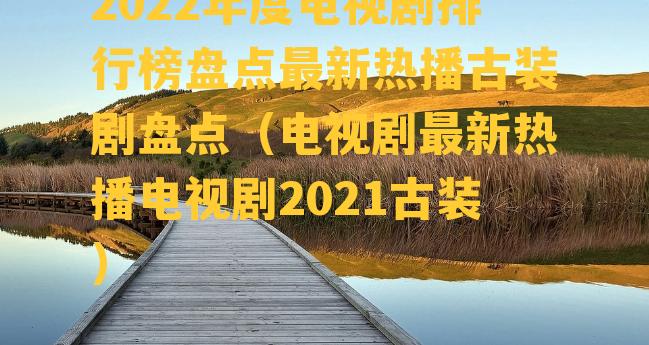 2022年度电视剧排行榜盘点最新热播古装剧盘点（电视剧最新热播电视剧2021古装）