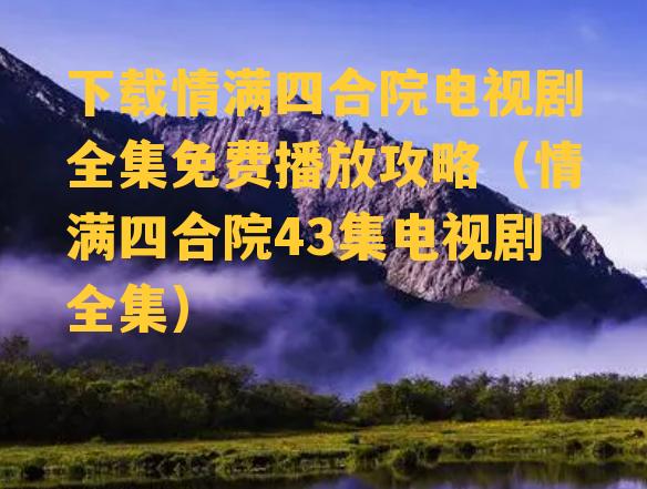 下载情满四合院电视剧全集免费播放攻略（情满四合院43集电视剧全集）