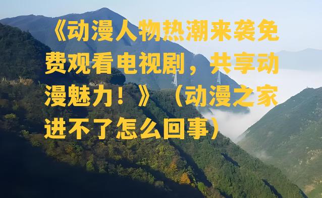 《动漫人物热潮来袭免费观看电视剧，共享动漫魅力！》（动漫之家进不了怎么回事）