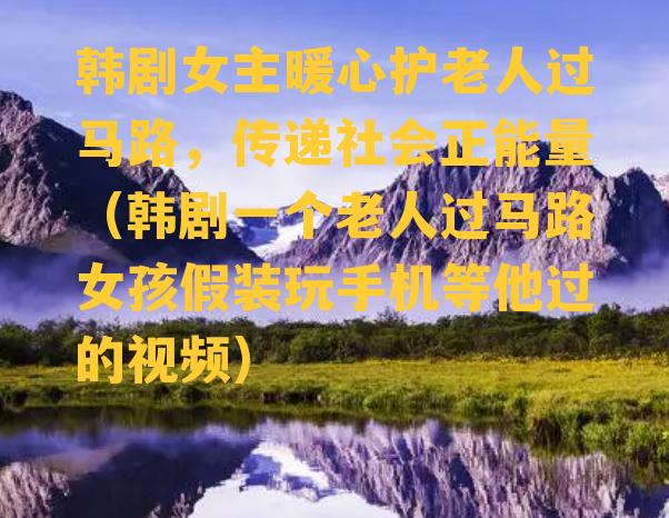 韩剧女主暖心护老人过马路，传递社会正能量（韩剧一个老人过马路女孩假装玩手机等他过的视频）