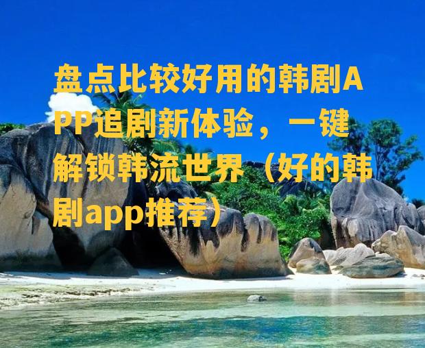 盘点比较好用的韩剧APP追剧新体验，一键解锁韩流世界（好的韩剧app推荐）