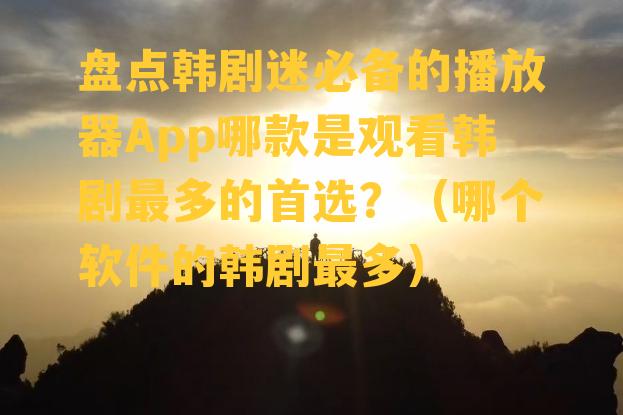 盘点韩剧迷必备的播放器App哪款是观看韩剧最多的首选？（哪个软件的韩剧最多）