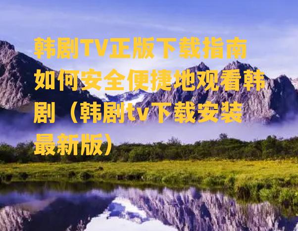 韩剧TV正版下载指南如何安全便捷地观看韩剧（韩剧tv下载安装最新版）