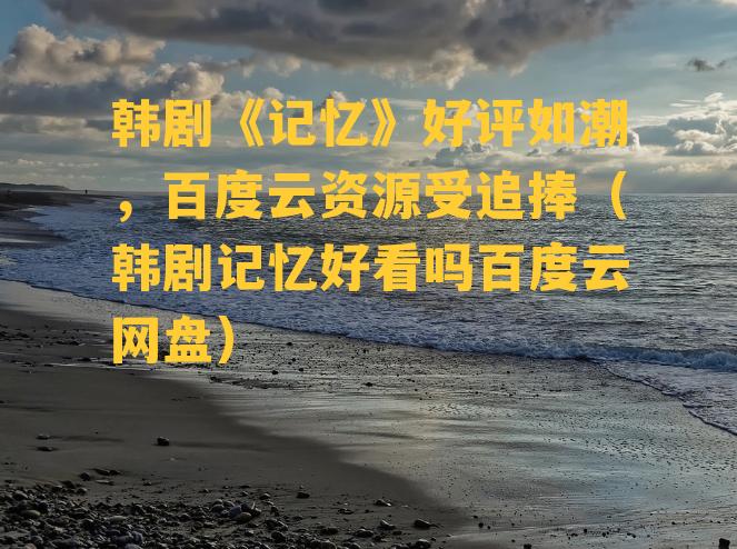 韩剧《记忆》好评如潮，百度云资源受追捧（韩剧记忆好看吗百度云网盘）