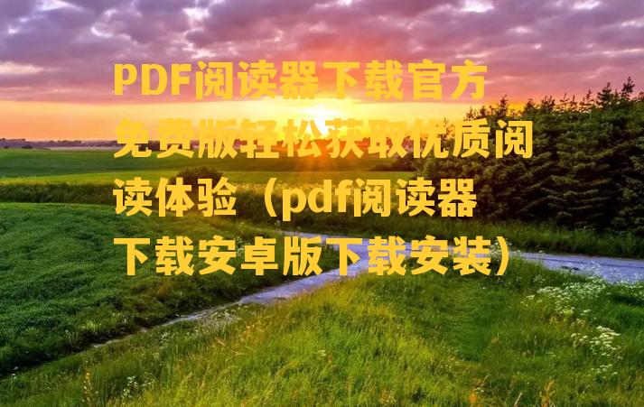 PDF阅读器下载官方免费版轻松获取优质阅读体验（pdf阅读器下载安卓版下载安装）