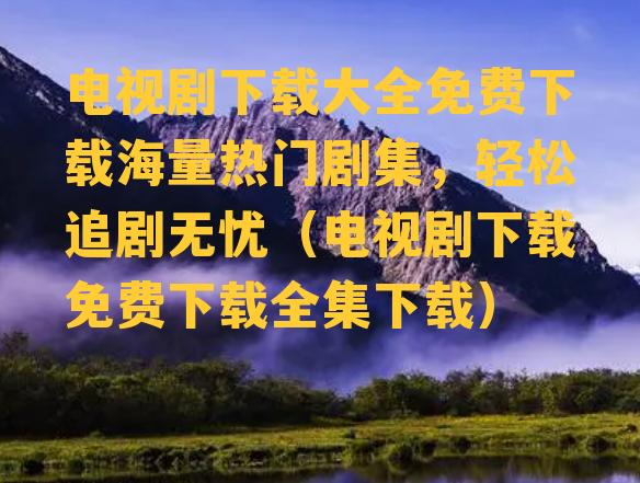 电视剧下载大全免费下载海量热门剧集，轻松追剧无忧（电视剧下载免费下载全集下载）