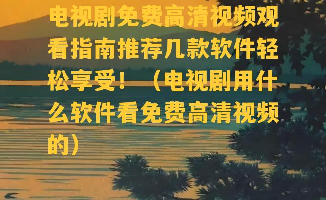 电视剧免费高清视频观看指南推荐几款软件轻松享受！（电视剧用什么软件看免费高清视频的）