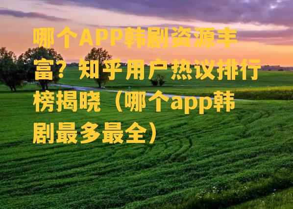 哪个APP韩剧资源丰富？知乎用户热议排行榜揭晓（哪个app韩剧最多最全）